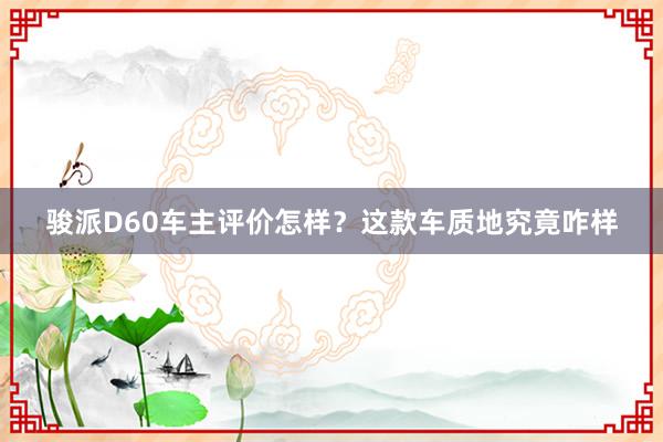 骏派D60车主评价怎样？这款车质地究竟咋样