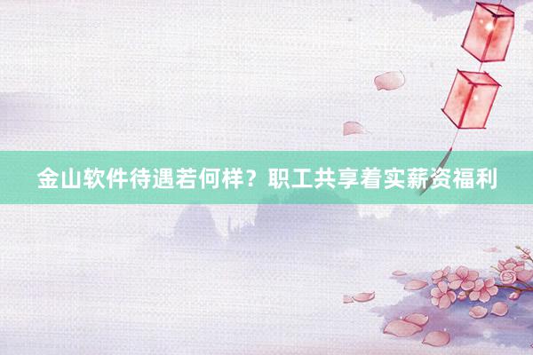金山软件待遇若何样？职工共享着实薪资福利
