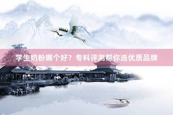 学生奶粉哪个好？专科评测帮你选优质品牌