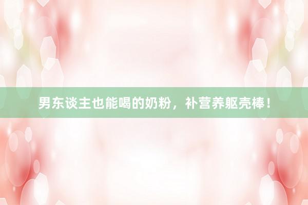男东谈主也能喝的奶粉，补营养躯壳棒！