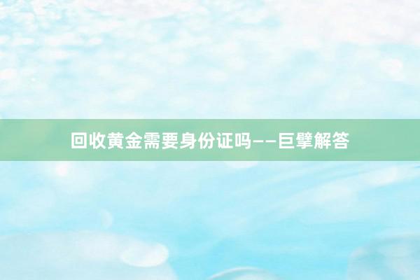 回收黄金需要身份证吗——巨擘解答