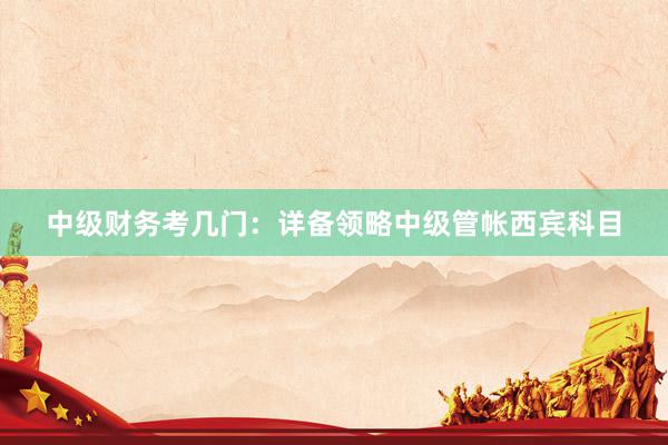 中级财务考几门：详备领略中级管帐西宾科目