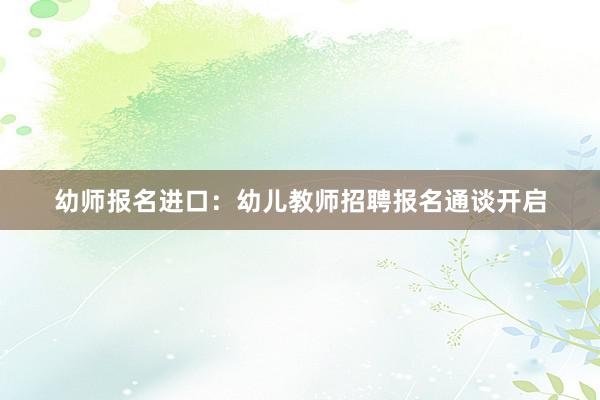 幼师报名进口：幼儿教师招聘报名通谈开启