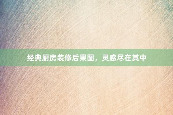 经典厨房装修后果图，灵感尽在其中
